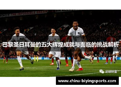 巴黎圣日耳曼的五大辉煌成就与面临的挑战解析