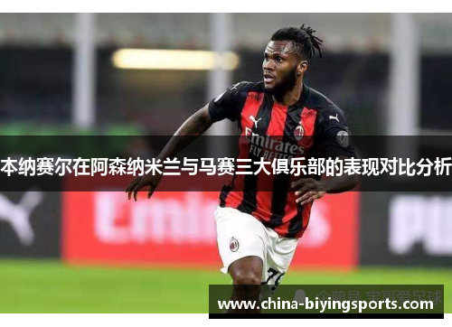 本纳赛尔在阿森纳米兰与马赛三大俱乐部的表现对比分析