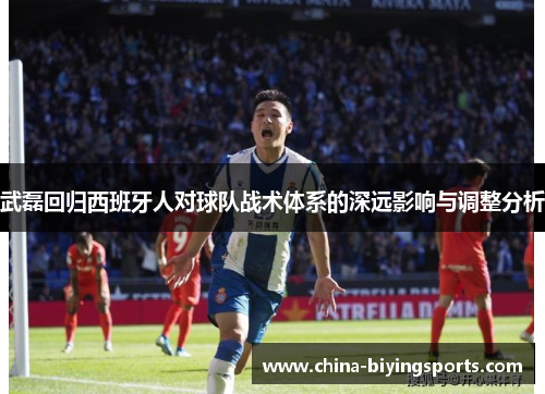 武磊回归西班牙人对球队战术体系的深远影响与调整分析