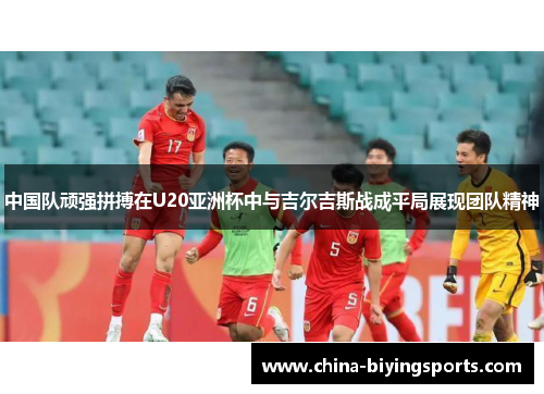 中国队顽强拼搏在U20亚洲杯中与吉尔吉斯战成平局展现团队精神