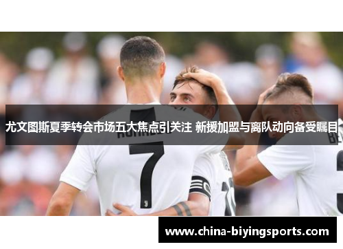 尤文图斯夏季转会市场五大焦点引关注 新援加盟与离队动向备受瞩目
