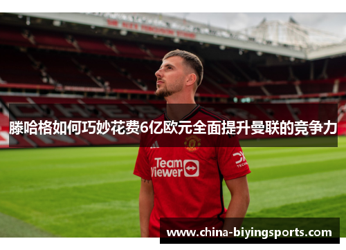 滕哈格如何巧妙花费6亿欧元全面提升曼联的竞争力