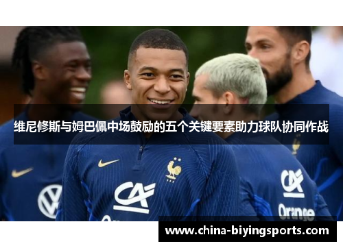 维尼修斯与姆巴佩中场鼓励的五个关键要素助力球队协同作战