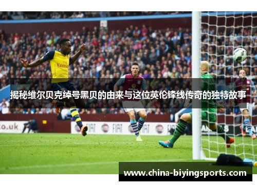 揭秘维尔贝克绰号黑贝的由来与这位英伦锋线传奇的独特故事 揭秘维尔贝克绰号黑贝的由来与这位英伦锋线传奇的独特故事