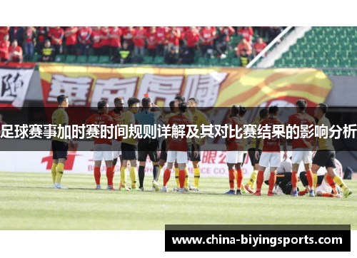 足球赛事加时赛时间规则详解及其对比赛结果的影响分析 足球赛事加时赛时间规则详解及其对比赛结果的影响分析
