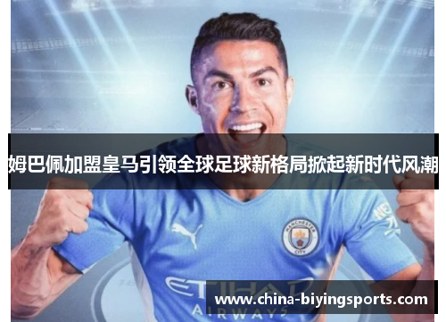 姆巴佩加盟皇马引领全球足球新格局掀起新时代风潮